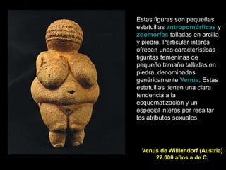 Venus de Willlendorf (Austria) 22.000 años a de C. Estas figuras son pequeñas estatuillas  antropomórficas  y  zoomorfas  talladas en arcilla y piedra. Particular interés ofrecen unas características figuritas femeninas de pequeño tamaño talladas en piedra, denominadas genéricamente  Venus . Estas estatuillas tienen una clara tendencia a la esquematización y un especial interés por resaltar los atributos sexuales.  