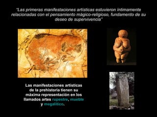 “ Las primeras manifestaciones artísticas estuvieron íntimamente relacionadas con el pensamiento mágico-religioso, fundamento de su deseo de supervivencia” Las manifestaciones artísticas de la prehistoria tienen su máxima representación en los llamados artes  rupestre ,  mueble  y  megalítico .  