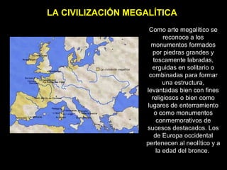 LA CIVILIZACIÓN MEGALÍTICA Como arte megalítico se reconoce a los monumentos formados por piedras grandes y toscamente labradas, erguidas en solitario o combinadas para formar una estructura, levantadas bien con fines religiosos o bien como lugares de enterramiento o como monumentos conmemorativos de sucesos destacados. Los de Europa occidental pertenecen al neolítico y a la edad del bronce.  