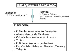 LA ARQUITECTURA MEGALÍTICA ¿ CUÁNDO ? 3.000 - 1.000 A. de C. ¿ DÓNDE ? Próximo Oriente y Occidente (G. Bretaña, Francia, España. TIPOLOGÍA : El Menhir (monumento funerario) Alineamientos de Menhires Crómlech (alineamiento circular) Trilito  El Dolmen (sepulcro colectivo) España: Islas Baleares: Navetas, Taules y  Talayots 