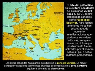 El  arte del paleolítico  en la  cultura occidental  se inicia unos  25.000 años a. de C .. dentro del período conocido como  Paleolítico Superior .  Para fechas anteriores no se han encontrado, de momento, manifestaciones que podamos considerar artísticas, aunque sí restos de pintura que posiblemente fueran utilizados por el hombre sobre su piel o sobre materias perecederas. Las obras conocidas hasta ahora se sitúan en la  zona de Eurasia . La mayor densidad y calidad de yacimientos artísticos se concentra en la  zona cantabro-aquitana , con más de  cien   cuevas . 
