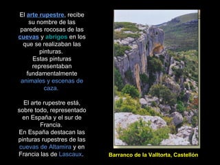 El  arte rupestre , recibe su nombre de las paredes rocosas de las  cuevas  y  abrigos  en los que se realizaban las pinturas.  Estas pinturas representaban fundamentalmente  animales y escenas de caza.  El arte rupestre está, sobre todo, representado en España y el sur de Francia.  En España destacan las pinturas rupestres de las  cuevas de Altamira  y en Francia las de  Lascaux .  Barranco de la Valltorta, Castellón 