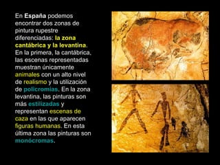 En  España  podemos encontrar dos zonas de pintura rupestre diferenciadas:  la zona cantábrica y la levantina . En la primera, la cantábrica, las escenas representadas muestran únicamente  animales  con un alto nivel de  realismo  y la utilización de  policromías . En la zona levantina, las pinturas son más  estilizadas  y representan  escenas de caza  en las que aparecen  figuras humanas . En esta última zona las pinturas son  monócromas .   