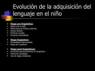 Evolución de la adquisición del lenguaje en el niño Etapa pre-lingüística: Seguir con la vista Movimiento de brazos y piernas Gestos faciales Primeras vocales Primeros monosílabos  Etapa lingüística: Monosílabos intencionados Etapa de 2 palabras Etapa post-lingüísticas: Aumenta exponencialmente el vocabulario  Oraciones complejas Uso de reglas sintácticas 