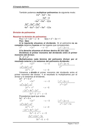 El lenguaje algebraico
Página 17 de 27
También podemos multiplicar polinomios de siguiente modo:
División de polinomios
Resolver la división de polinomios:
P(x) = x5 + 2x3 − x − 8 Q(x) = x2 − 2x + 1
P(x) : Q(x)
A la izquierda situamos el dividendo. Si el polinomio no es
completo dejamos huecos en los lugares que correspondan.
A la derecha situamos el divisor dentro de una caja.
Dividimos el primer monomio del dividendo entre el primer
monomio del divisor.
x5 : x2 = x3
Multiplicamos cada término del polinomio divisor por el
resultado anterior y lo restamos del polinomio dividendo:
Volvemos a dividir el primer monomio del dividendo entre el
primer monomio del divisor. Y el resultado lo multiplicamos por el
divisor y lo restamos al dividendo.
2x4 : x2 = 2 x2
Procedemos igual que antes.
5x3 : x2 = 5 x
 