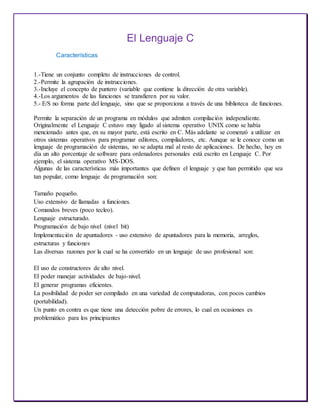 El Lenguaje C
Características
1.-Tiene un conjunto completo de instrucciones de control.
2.-Permite la agrupación de instrucciones.
3.-Incluye el concepto de puntero (variable que contiene la dirección de otra variable).
4.-Los argumentos de las funciones se transfieren por su valor.
5.- E/S no forma parte del lenguaje, sino que se proporciona a través de una biblioteca de funciones.
Permite la separación de un programa en módulos que admiten compilación independiente.
Originalmente el Lenguaje C estuvo muy ligado al sistema operativo UNIX como se había
mencionado antes que, en su mayor parte, está escrito en C. Más adelante se comenzó a utilizar en
otros sistemas operativos para programar editores, compiladores, etc. Aunque se le conoce como un
lenguaje de programación de sistemas, no se adapta mal al resto de aplicaciones. De hecho, hoy en
día un alto porcentaje de software para ordenadores personales está escrito en Lenguaje C. Por
ejemplo, el sistema operativo MS-DOS.
Algunas de las características más importantes que definen el lenguaje y que han permitido que sea
tan popular, como lenguaje de programación son:
Tamaño pequeño.
Uso extensivo de llamadas a funciones.
Comandos breves (poco tecleo).
Lenguaje estructurado.
Programación de bajo nivel (nivel bit)
Implementación de apuntadores - uso extensivo de apuntadores para la memoria, arreglos,
estructuras y funciones
Las diversas razones por la cual se ha convertido en un lenguaje de uso profesional son:
El uso de constructores de alto nivel.
El poder manejar actividades de bajo-nivel.
El generar programas eficientes.
La posibilidad de poder ser compilado en una variedad de computadoras, con pocos cambios
(portabilidad).
Un punto en contra es que tiene una detección pobre de errores, lo cual en ocasiones es
problemático para los principiantes
 