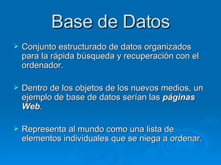 Base de Datos Conjunto estructurado de datos organizados para la rápida búsqueda y recuperación con el ordenador. Dentro de los objetos de los nuevos medios, un ejemplo de base de datos serían las  páginas Web . Representa al mundo como una lista de elementos individuales que se niega a ordenar. 