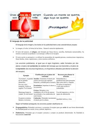 El lenguaje de la publicidad

       El lenguaje de la imagen y los textos en la publicidad tiene unas características propias:

   •   La imagen, el color, la forma de las letras... llaman la atención rápidamente.

   •   El texto del anuncio, el eslogan, está formado por frases breves, sencillas, fácilmente memorizables. Su
       misión es anunciar un producto o un mensaje e influir en el receptor.

   •   El texto escrito es persuasivo: se utilizan los pronombres de segunda persona, construcciones imperativas,
       frases hechas, rimas, repeticiones, y otros recursos estilísticos.

       Los anuncios publicitarios, al igual que el signo lingüístico, están formados por dos
       planos: el plano del contenido (la realidad del mensaje que nos transmite) y el plano de
       la expresión (los recursos lingüísticos y no lingüísticos utilizados para llamar la atención
       del receptor).
                                      Clasificación por el plano del       Recursos para llamar la
                   Ejemplo
                                                contenido                           atención
           "Cervantes", el grande Sociales. Fomentan el interés por Redundancias y
           de los grandes          ciertos servicios que suponen         ponderaciones para presentar
           almacenes.              bienestar y utilidad para el usuario. algo como único y singular.
           Por una vejez                                                 Se utiliza el imperativo
                                   Económicos. Impulsan el ahorro y
           tranquila, confíe en                                          confíe para incitar al
                                   la economía.
           seguros "La Cometa"                                           consumidor.
                                   Cívicos. Dirigidos a los
           Mantenga limpia la      ciudadanos con el fin de mejorar Uso del imperativo y de los
           ciudad. ¡Es tan bonita! sus actitudes y las condiciones de signos de admiración.
                                   convivencia.
           Si quieres aventura,    Culturales. Pretenden incrementar
                                                                         Igualdad métrica y rima.
           lánzate a la lectura.   el interés por la cultura.

       Según la finalidad perseguida, los anuncios pueden clasificarse en:

   •   Propagandísticos. Pretenden convencer y aconsejar al receptor para que actúe de una forma determinada.
       Su finalidad puede ser social, cívica, cultural, deportiva...

   •   Publicitarios. Pretenden que el receptor consuma o compre un producto determinado. Su finalidad es
       básicamente comercial.
 