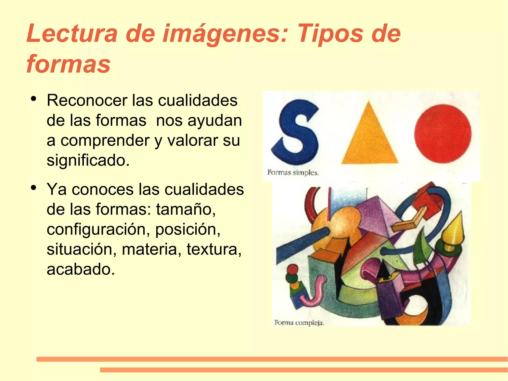 Lectura de imágenes: Tipos de formas Reconocer las cualidades de las formas  nos ayudan a comprender y valorar su significado. Ya conoces las cualidades de las formas: tamaño, configuración, posición, situación, materia, textura, acabado. 