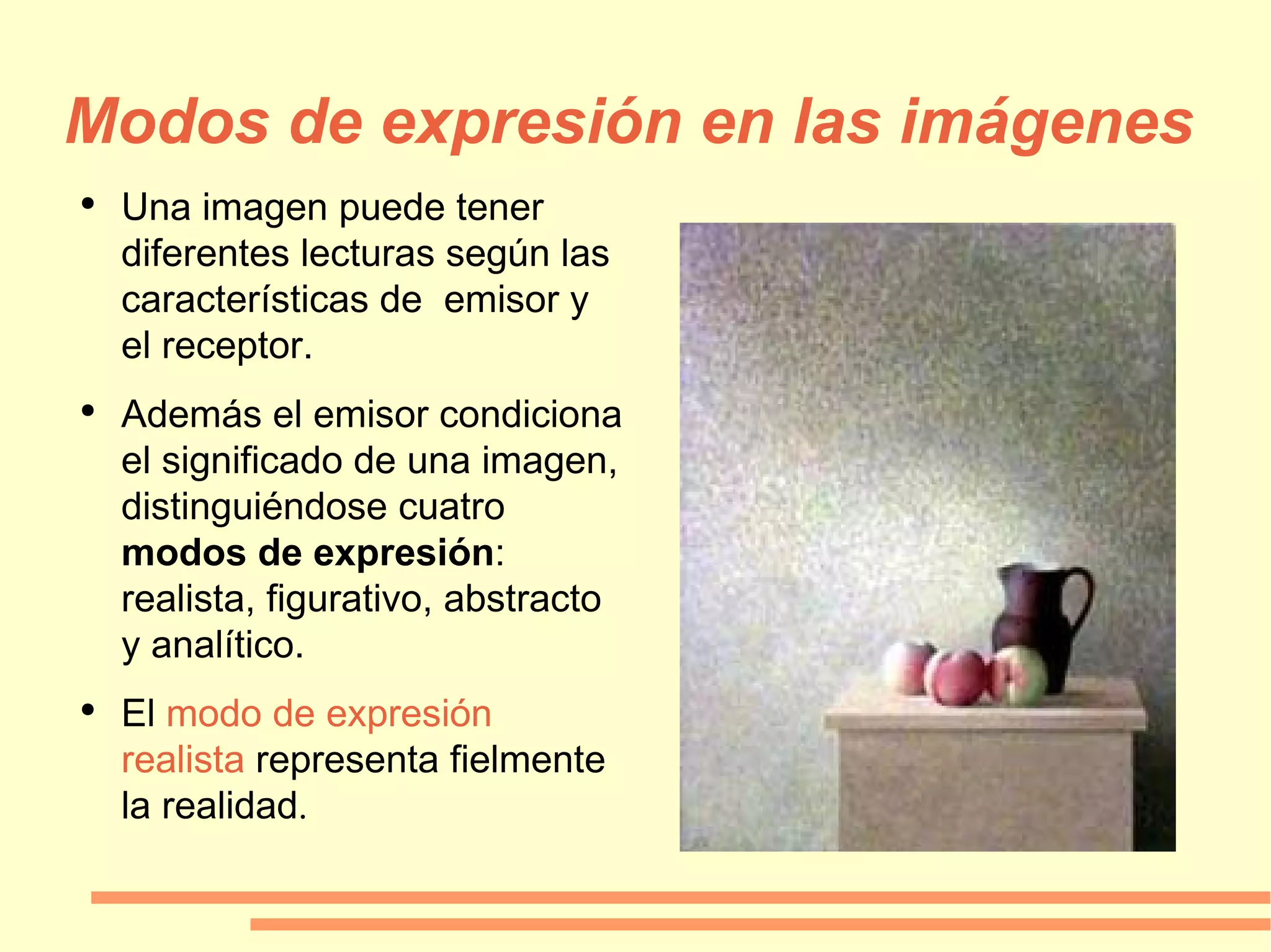Modos de expresión en las imágenes Una imagen puede tener diferentes lecturas según las características de  emisor y el receptor. Además el emisor condiciona el significado de una imagen, distinguiéndose cuatro  modos de expresión : realista, figurativo, abstracto y analítico. El  modo de expresión realista  representa fielmente la realidad . 