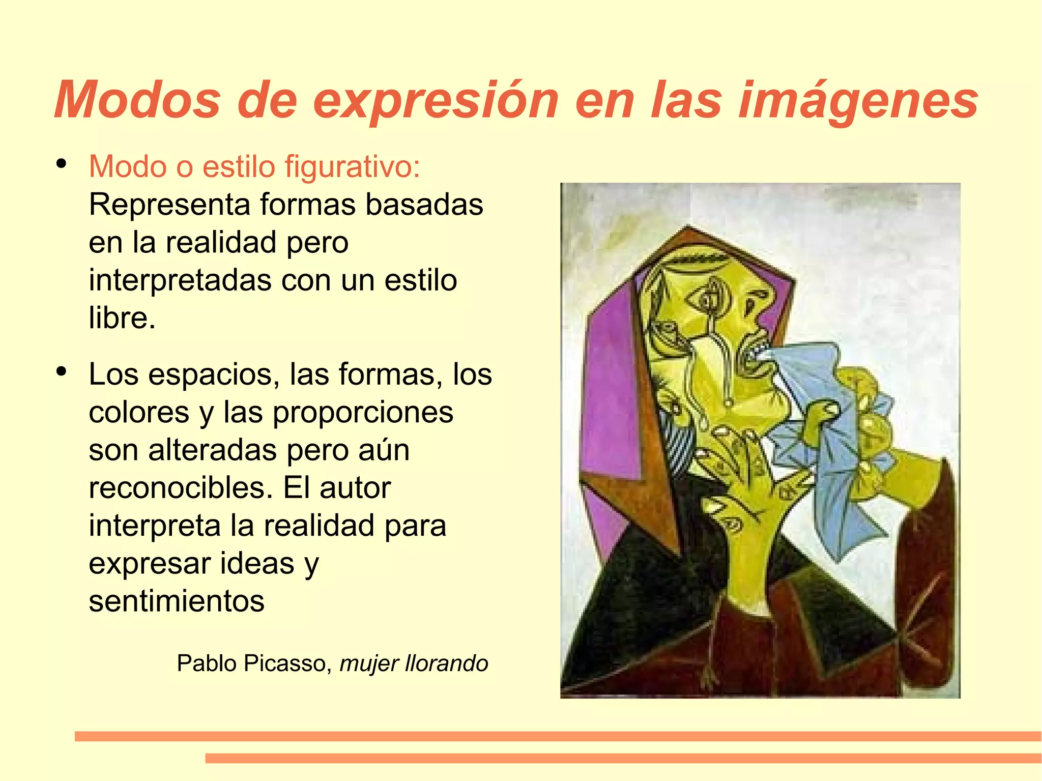 Modos de expresión en las imágenes Modo o estilo figurativo:  Representa formas basadas en la realidad pero interpretadas con un estilo libre. Los espacios, las formas, los colores y las proporciones son alteradas pero aún reconocibles. El autor interpreta la realidad para expresar ideas y sentimientos Pablo Picasso,  mujer llorando 