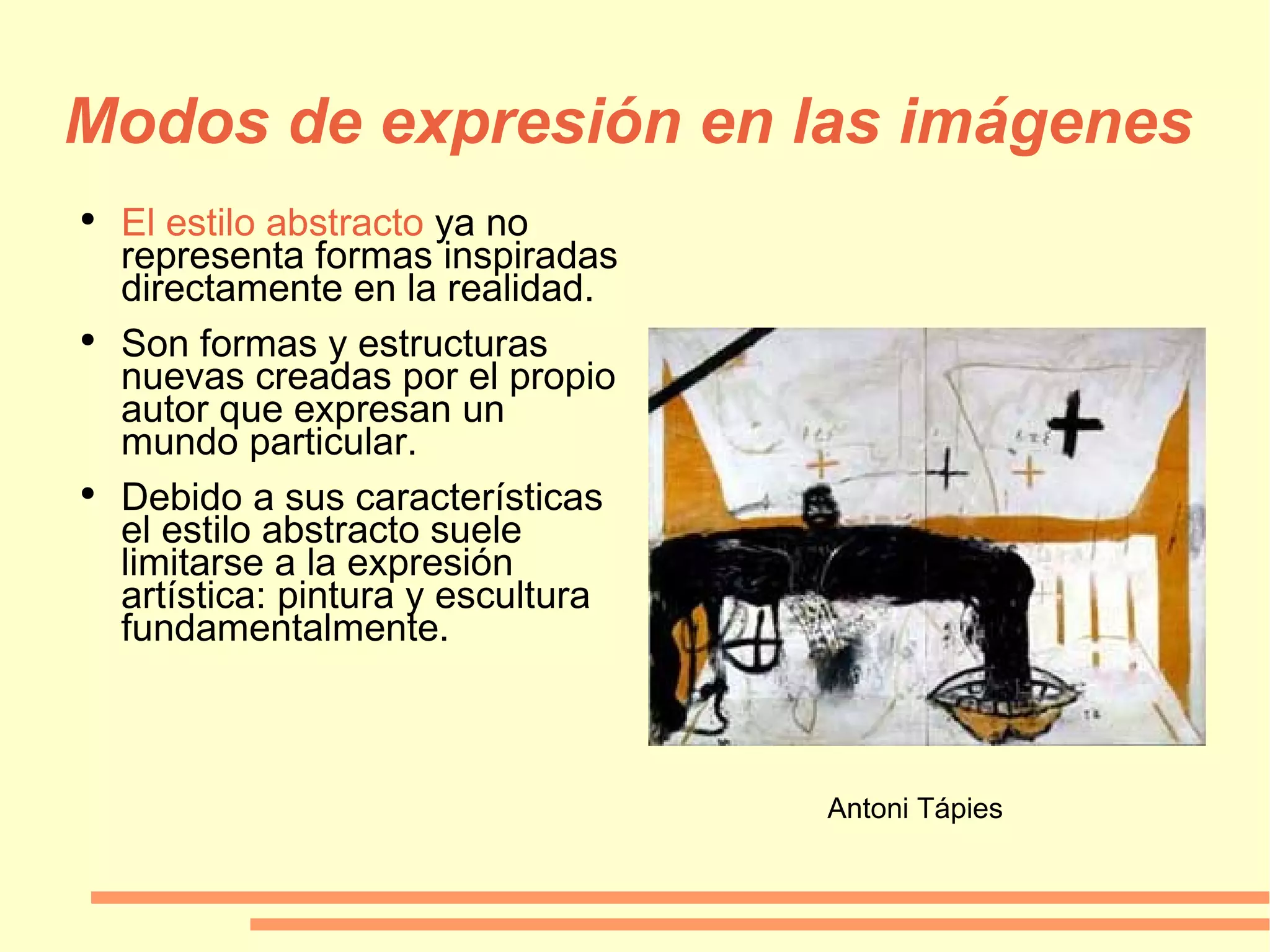 Modos de expresión en las imágenes El estilo abstracto  ya no representa formas inspiradas directamente en la realidad. Son formas y estructuras nuevas creadas por el propio autor que expresan un mundo particular.  Debido a sus características el estilo abstracto suele limitarse a la expresión artística: pintura y escultura fundamentalmente. Antoni Tápies 