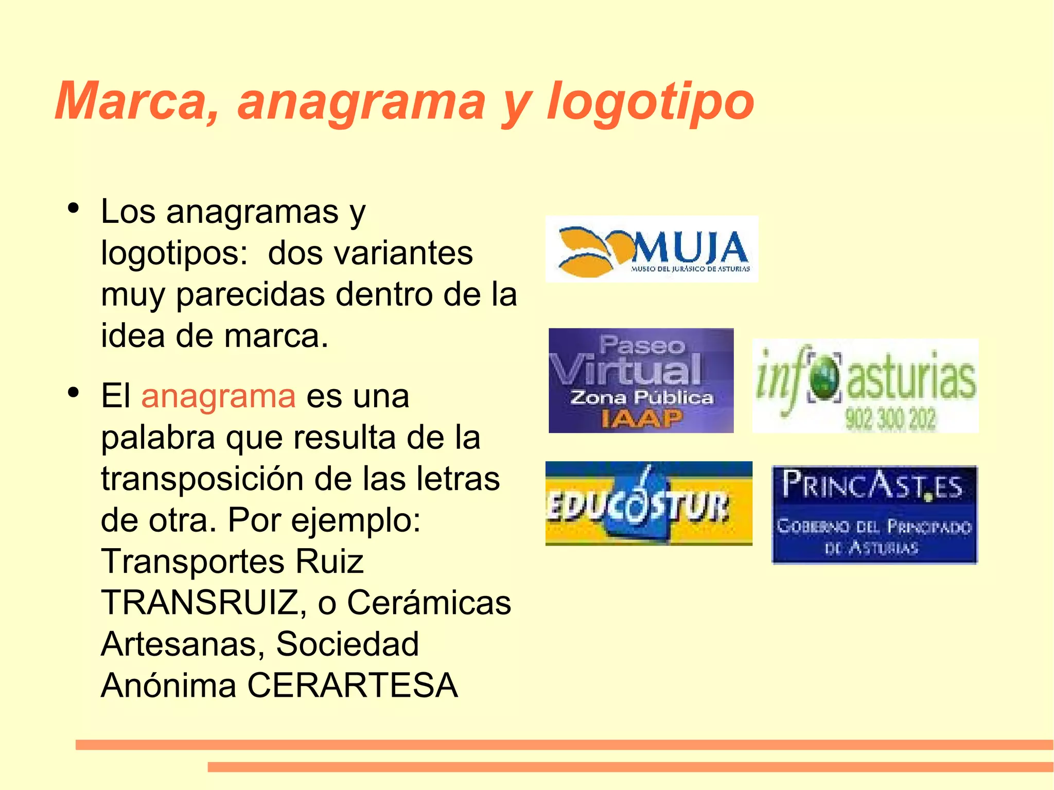 Marca, anagrama y logotipo Los anagramas y logotipos:  dos variantes muy parecidas dentro de la idea de marca. El  anagrama  es una palabra que resulta de la transposición de las letras de otra. Por ejemplo: Transportes Ruiz TRANSRUIZ, o Cerámicas Artesanas, Sociedad Anónima CERARTESA 