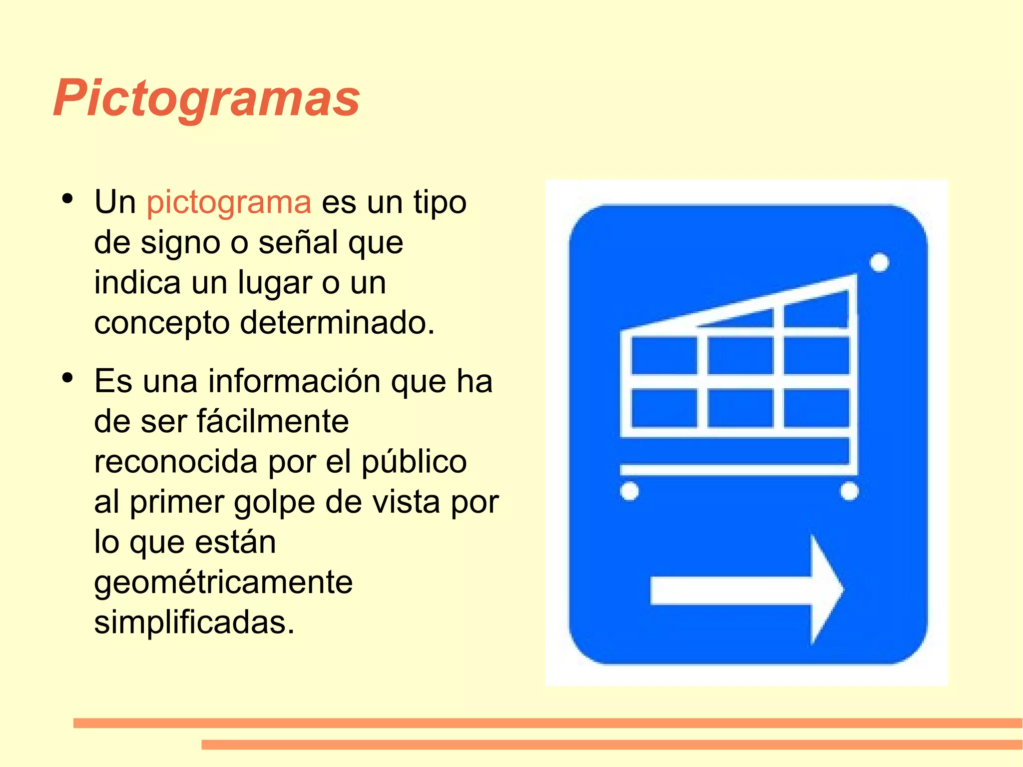 Pictogramas Un  pictograma  es un tipo de signo o señal que indica un lugar o un concepto determinado. Es una información que ha de ser fácilmente reconocida por el público al primer golpe de vista por lo que están geométricamente simplificadas. 