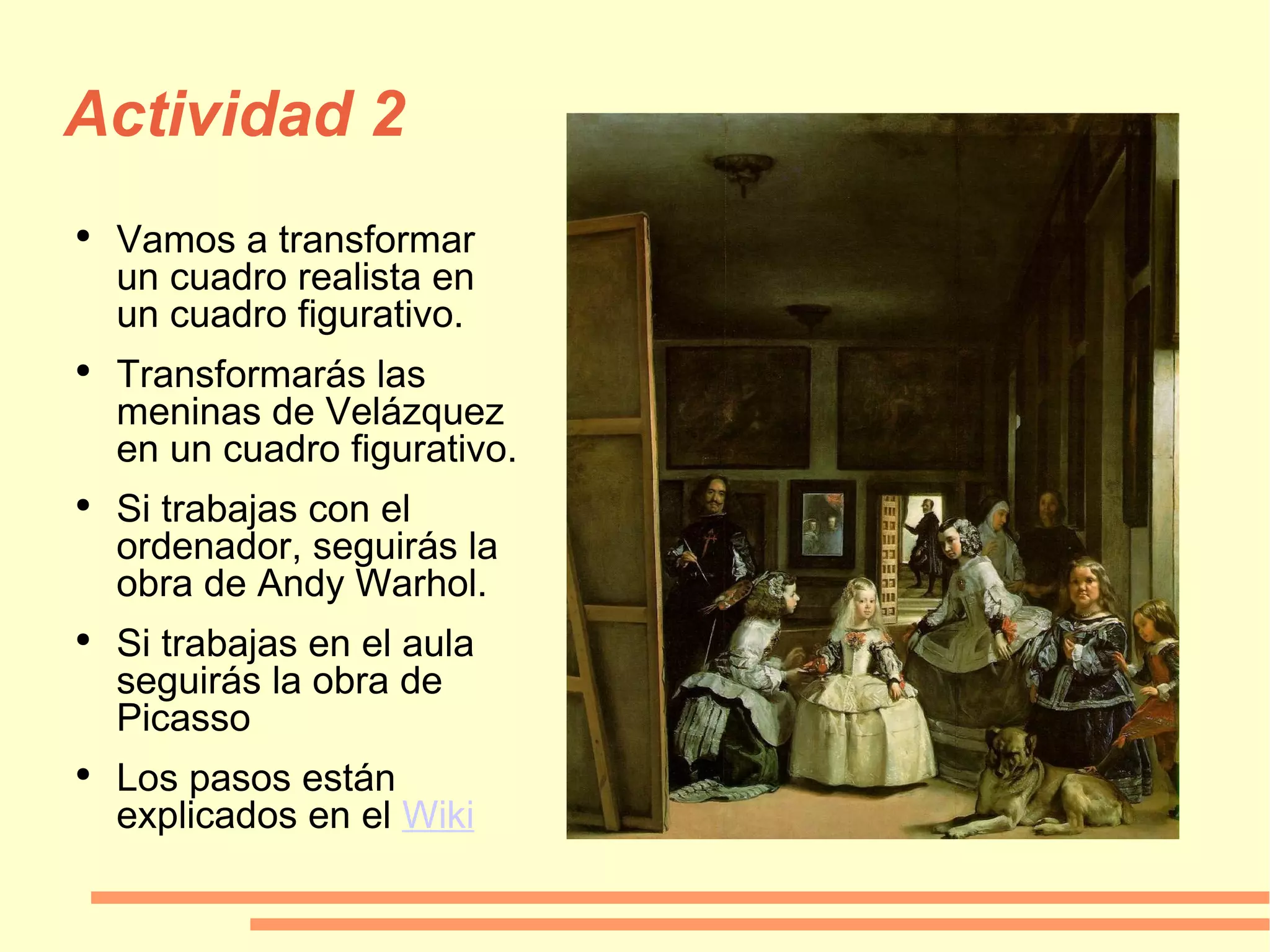 Actividad 2 Vamos a transformar un cuadro realista en un cuadro figurativo. Transformarás las meninas de Velázquez en un cuadro figurativo. Si trabajas con el ordenador, seguirás la obra de Andy Warhol. Si trabajas en el aula seguirás la obra de Picasso Los pasos están explicados en el  Wiki 