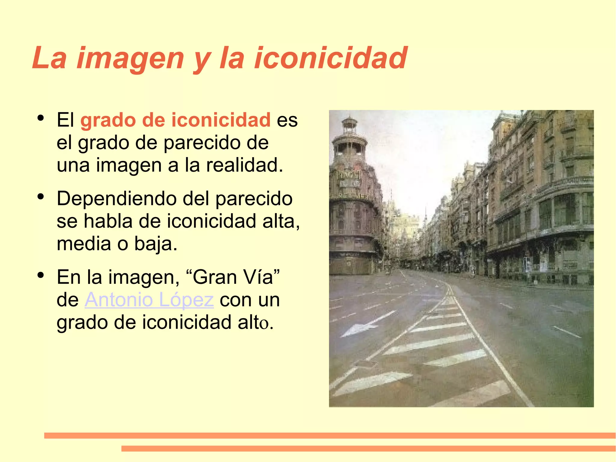 La imagen y la iconicidad El   grado de iconicidad  es el grado de parecido de una imagen a la realidad. Dependiendo del parecido se habla de iconicidad alta, media o baja. En la imagen, “Gran Vía” de  Antonio López  con un grado de iconicidad alt o. 