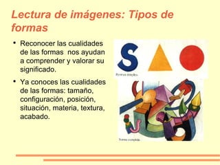 Lectura de imágenes: Tipos de formas Reconocer las cualidades de las formas  nos ayudan a comprender y valorar su significado. Ya conoces las cualidades de las formas: tamaño, configuración, posición, situación, materia, textura, acabado. 