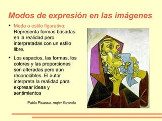 Modos de expresión en las imágenes Modo o estilo figurativo:  Representa formas basadas en la realidad pero interpretadas con un estilo libre. Los espacios, las formas, los colores y las proporciones son alteradas pero aún reconocibles. El autor interpreta la realidad para expresar ideas y sentimientos Pablo Picasso,  mujer llorando 