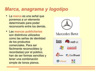 Marca, anagrama y logotipo La  marca   es una señal que ponemos a un elemento determinado para poder reconocerlo entre los demás.  Las  marcas publicitarias   son distintivos utilizados como las señas de identidad de los productos comerciales. Para ser fácilmente reconocibles (y recordadas) por el público, han de ser formas sencillas y tener una combinación simple de   tonos planos. 