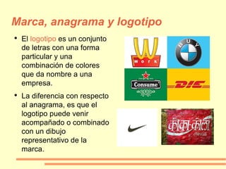Marca, anagrama y logotipo El  logotipo  es un conjunto de letras con una forma particular y una combinación de colores que da nombre a una empresa. La diferencia con respecto al anagrama, es que el logotipo puede venir acompañado o combinado con un dibujo representativo de la marca. 