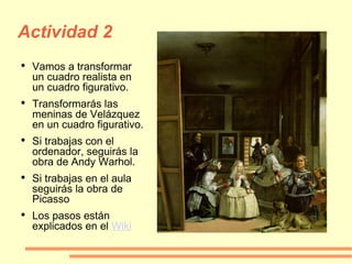 Actividad 2 Vamos a transformar un cuadro realista en un cuadro figurativo. Transformarás las meninas de Velázquez en un cuadro figurativo. Si trabajas con el ordenador, seguirás la obra de Andy Warhol. Si trabajas en el aula seguirás la obra de Picasso Los pasos están explicados en el  Wiki 
