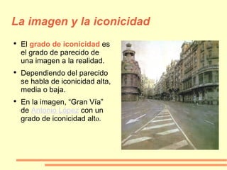 La imagen y la iconicidad El   grado de iconicidad  es el grado de parecido de una imagen a la realidad. Dependiendo del parecido se habla de iconicidad alta, media o baja. En la imagen, “Gran Vía” de  Antonio López  con un grado de iconicidad alt o. 