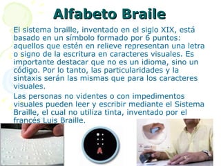 Alfabeto Braile El sistema braille, inventado en el siglo XIX, está basado en un símbolo formado por 6 puntos: aquellos que estén en relieve representan una letra o signo de la escritura en caracteres visuales. Es importante destacar que no es un idioma, sino un código. Por lo tanto, las particularidades y la sintaxis serán las mismas que para los caracteres visuales.  