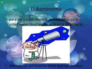 El Astrónomo para ser un astrónomo, es necesario para usted sepas muchas cosas acerca de espacio.  Además un astrónomo tiene que ser curioso. 