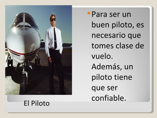 Para ser un buen piloto, es necesario que tomes clase de vuelo. Además, un piloto tiene que ser confiable. El Piloto 