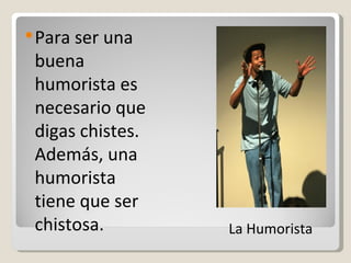 Para ser una buena humorista es necesario que digas chistes. Además, una humorista  tiene que ser chistosa. La Humorista  