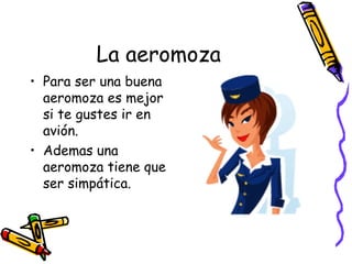 La aeromoza Para ser una buena aeromoza es mejor si te gustes ir en avión. Ademas una aeromoza tiene que ser simpática. 