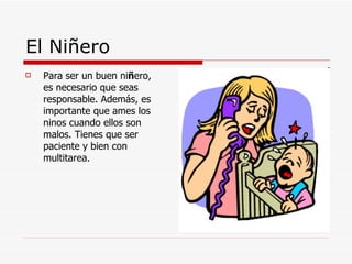 El Niñero Para ser un buen ni ñ ero, es necesario que seas responsable. Además, es importante que ames los ninos cuando ellos son malos. Tienes que ser paciente y bien con multitarea.   