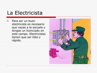 La Electricista  Para ser un buen electricista es necesario que vayas a la escuela y tengas un licenciado en este campo. Electricistas tienen que ser listo y rápido. 