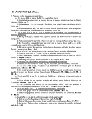 2


 B. LA ÉPOCA EN QUE VIVÍA.....

1. Algunas fecha claves para recordar....
      a. En el año 612, la caída de Niníve, capital de Asiría
         1) Asiría había gobernado al mundo de ese entonces desde los días de Tiglat-
pilneser, (845 a. de C.)
         2) Nabopolasar vino al trono de Babilonia y se rebeló contra Asiría en el año
625 a. de C.
         3) Nabucodonosor, hijo de Nabopolasar, fue el general quien llevó el ejercito
Babilónico contra Niníve, así derrotándolo en el año 612 a. de C.
      b. En el año 605 a. de C., fue la batalla de Carquemis, así estableciendo el
dominio Babilónico
         1) El rey de Egipto, Necao vino a pelear contra los de Babilonia en el sitio de
Carquemis.
         2) Nabucodonosor lo derrotó, y haciendo así los perseguía hacia el sur de Judá.
         3) En Jerusalén, Nabucodonosor se enteró de la muerte de su padre, por tanto,
regresó para asumir el trono de Babilonia.
         4) El primer grupo de cautivos judíos fueron tomados, al lado de ellos estuvo
Daniel y sus amigos, Dan. 1:1-4
      c. En el año 597, un segundo grupo de cautivos fueron llevados a Babilonia
         1) Joaquín, (Jeconía, o Conías) siguió el reino de su padre Joacím.
         2) Duró solamente 3 meses, cuando Nabucodonosor lo tomó al lado de 10,000
judíos. 2 Reyes 24:8-16
         3) Este segundo grupo de cautivos incluía a Ezequiel, Eze. 1:1-3
      d. En el año 586, la caída de Jerusalén y el templo fue destruido
         1) Sedequías fue instalado como rey en Jerusalén, pero fue débil y vacilante.
         2) 12 años más tarde, Jerusalén fue totalmente derrotado por las fuerzas
Babilónicas. 2 Reyes 25:1-10
         3) Un tercer grupo fue llevado cautivo a Babilonia, pero en este caso Jeremías
quedó atrás con los demás judíos, (los pobres), 2 Reyes 25:11-12,22; Jer. 39:11-14;
40:1-6.
      e. En el año 536 a. de C., la caída de Babilonia, y el primer grupo regresaba a
Jerusalén.
         1) Ciro, el rey de los persas, enviaba el primer grupo bajo el liderazgo de
Zorobabel, Esdras 1:1-5; 2:1-2
         2) Los cimientos del templo ya se empezaron hacer, pero no terminó la
construcción del templo hasta el año 516 a. de C., Esdras 3:8-13; 6:14-16
      f. En el año 457 a. de C., el segundo grupo volvió a Jerusalén
         1) Con este grupo volvió el sarcedote Esdras, Esdras 7:1-8: 36
         2) El tuvo el papel de animar y motivar en gran manera a los Israelitas, Esdras
9:1-10:44
      g. En el año 444 a. de C. un tercer grupo volvió a Jerusalén
         1) Este grupo fue llevado por Nehemías, Neh. 1:1-2:20
         2) Bajo el liderazgo, los muros de Jerusalén fueron edificados, Neh. 3:1-7:73
         3) Junto con Esdras, ellos restauraron casi en su totalidad la religión de Israel,
Neh. 8:1-13:31
 