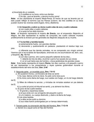 32


  a) levantada de un costado,
          b) 3 costillas en su boca, entre sus dientes
          C) le dijo, ¡qué se levante, y devora mucha carne!
Note: el oso representa el imperio Medo-Persa; El hecho de que se levanta por un
lado puede reflejar el dominio que los Persas tuvieron, las tres costillas en su boca
pueden ilustrar las victorias sobre Egipto, Siria y Babilonia.

        3) Un leopardo y sobre su dorso cuatro alas de ave y cuatro cabezas
          a) con cuatro alas y cuatro cabezas
          b) a quien le fue dado dominio
Note: el leopardo representa el imperio de Grecia, con el emperador Alejandro el
Magno, las alas representan la rapidez de conquista, las cuatro cabezas muestra
proféticamente la división por los generales de Alejandro después de su muerte.

        4) Y la terrible y temible bestia
          a) extremamente fuerte, con grandes dientes
          b) devorando y quebrantando en pedazos, pisoteando el residuo bajo sus
pies.
         c) diferente que los demás animales, no es comparado con ningún animal.
Veamos que si es la bestia de Apocalipsis, entonces es una acumulación de, león, oso,
y leopardo, Ap. 13:1-2
         d) con diez cuernos, otro cuerno pequeño saliendo de los diez...
           1- delante de tres de ellos, el primer cuerno fue sacado de sus raíces
           2- en el cual había ojos de hombre, y boca jactándose de grandes cosas.
Note: Esta bestia representa al imperio Roma, los diez cuernos y el pequeño cuerno
tal vez representan a los emperadores y reyes quienes gobernaban durante el
establecimiento del reino de Dios, Dan. 2:44

   2. Segunda parte: un increíble juicio, Dan. 7:9-12
      a. Ahí pusieron tronos, y el Anciano de Días se sentó
        1) Su ropa, blanca como la nieve, Su pelo como lana pura
        2) Su trono como llama de fuego, sus ruedas con fuego, un río de fuego delante
de El,
        3) Miles de millares le servían, y miríadas de miríadas estaban en pie delante
de El,
        4) La corte (el juicio) el tribunal se sentó, y se abrieron los libros.
      b. El juicio de las cuatro bestias
        1) El grande y espantosa bestia
          a) el que anda con voz arrogante del pequeño cuerno
          b) y lo mataron, su cuerpo destruido, y dado a la llama de fuego.
        2) Las otras bestias,
          a) a ellos se les quitó su dominio
          b) sus vidas fueron prolongadas por un tiempo determinado.

   3. Tercera parte: la coronación del Hijo del Hombre, Dan. 7:13-14
     a. Daniel vio a aquel como el Hijo del Hombre
 