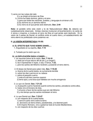 33



1) venía con las nubes del cielo
        2) y se dirigió al Anciano de Días
      b. A él le fue dado dominio, gloria y el reino
        1) para que todas las naciones, pueblos, y lenguajes le sirvieran a El.
        2) Su dominio es un dominio eterno
        3) Su reino es el que jamás será destruido, Dan. 2:44

Note: el paralelo entre esta visión y la de Nabucodonosor (Dan. 2), debería ser
cuidadosamente observado. Ambas visiones involucran el levantamiento y la caída de
4 reinos o imperios, e involucra el reino de Dios el cual jamás será destruido. En la
visión de 3 partes de Daniel, el conflicto entre el cuarto reino y el establecimiento del
reino eterno es profetizado como podemos ver.

II. LA VISIÓN INTERPRETADA (15-28)

 A. EL EFECTO QUE TUVO SOBRE DANIEL....
  1. Angustiado en su espíritu, Dan. 7:15

   2. Turbado por la visión que vio.

 B. LA EXPLICACIÓN DADA A DANIEL....
  1. Un resumen breve de la visión, Dan. 7:16-18
     a. dado por el que estuvo allí de pie (¿un ángel?)
     b. las 4 representan 4 reyes, ó sea, 4 reinos, 7:23,
     c. pero los santos del Altísimo recibirán y poseerán el reino eterno.

    2. El deseo de Daniel para saber más, Dan. 7:19-20
     a. Acerca de la cuarta bestia, es sumamente temible
     b. sobre los diez cuernos en su cabeza
     c. sobre el pequeño cuerno
       1) ante el cual tres cuernos cayeron
       2) tenía ojos y una boca que hablaba con mucha arrogancia

   3. Lo que vio Daniel, Dan. 7:21-22
     a. el pequeño cuerno haciendo querrá contra los santos, prevalecía contra ellos,
     b. hasta vino el Anciano de días,
       1) el juicio a favor de los santos que son del Altísimo
       2) y era tiempo que los santos recibiesen el reino

   4. Lo que Daniel oyó, Dan. 7:23-27
     a. con respecto de la cuarta bestia,
       1) será el cuarto reino sobre la tierra
       2) devorará a la tierra entera, pisoteándola, y la desmenuzará
       3) El imperio Romano, vino a gobernar todo el mundo Mediterráneo,
     b. con respecto de los diez cuernos
 