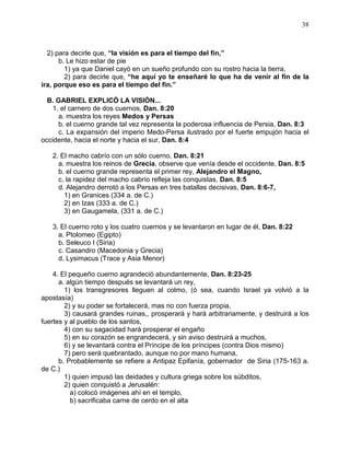 38



  2) para decirle que, “la visión es para el tiempo del fin,”
      b. Le hizo estar de pie
        1) ya que Daniel cayó en un sueño profundo con su rostro hacia la tierra,
        2) para decirle que, “he aquí yo te enseñaré lo que ha de venir al fin de la
ira, porque eso es para el tiempo del fin.”

  B. GABRIEL EXPLICÓ LA VISIÓN...
   1. el carnero de dos cuernos, Dan. 8:20
     a. muestra los reyes Medos y Persas
     b. el cuerno grande tal vez representa la poderosa influencia de Persia, Dan. 8:3
     c. La expansión del imperio Medo-Persa ilustrado por el fuerte empujón hacia el
occidente, hacia el norte y hacia el sur, Dan. 8:4

   2. El macho cabrío con un sólo cuerno, Dan. 8:21
     a. muestra los reinos de Grecia, observe que venía desde el occidente, Dan. 8:5
     b. el cuerno grande representa el primer rey, Alejandro el Magno,
     c. la rapidez del macho cabrío refleja las conquistas, Dan. 8:5
     d. Alejandro derrotó a los Persas en tres batallas decisivas, Dan. 8:6-7,
       1) en Granices (334 a. de C.)
       2) en Izas (333 a. de C.)
       3) en Gaugamela, (331 a. de C.)

   3. El cuerno roto y los cuatro cuernos y se levantaron en lugar de él, Dan. 8:22
     a. Ptolomeo (Egipto)
     b. Seleuco I (Siria)
     c. Casandro (Macedonia y Grecia)
     d. Lysimacus (Trace y Asia Menor)

    4. El pequeño cuerno agrandeció abundantemente, Dan. 8:23-25
      a. algún tiempo después se levantará un rey,
        1) los transgresores lleguen al colmo, (ó sea, cuando Israel ya volvió a la
apostasía)
        2) y su poder se fortalecerá, mas no con fuerza propia,
        3) causará grandes ruinas,, prosperará y hará arbitrariamente, y destruirá a los
fuertes y al pueblo de los santos,
        4) con su sagacidad hará prosperar el engaño
        5) en su corazón se engrandecerá, y sin aviso destruirá a muchos,
        6) y se levantará contra el Príncipe de los príncipes (contra Dios mismo)
        7) pero será quebrantado, aunque no por mano humana,
      b. Probablemente se refiere a Antipaz Epifanía, gobernador de Siria (175-163 a.
de C.)
        1) quien impusó las deidades y cultura griega sobre los súbditos,
        2) quien conquistó a Jerusalén:
          a) colocó imágenes ahí en el templo,
          b) sacrificaba carne de cerdo en el alta
 