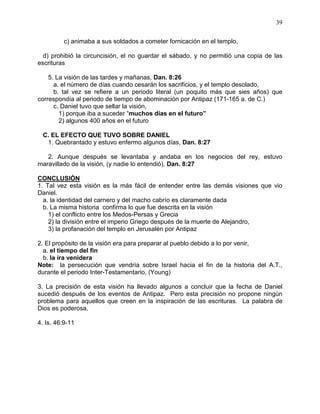 39


          c) animaba a sus soldados a cometer fornicación en el templo,

  d) prohibió la circuncisión, el no guardar el sábado, y no permitió una copia de las
escrituras

    5. La visión de las tardes y mañanas, Dan. 8:26
      a. el número de días cuando cesarán los sacrificios, y el templo desolado,
      b. tal vez se refiere a un periodo literal (un poquito más que sies años) que
correspondía al periodo de tiempo de abominación por Antipaz (171-165 a. de C.)
      c. Daniel tuvo que sellar la visión,
        1) porque iba a suceder “muchos días en el futuro”
        2) algunos 400 años en el futuro

  C. EL EFECTO QUE TUVO SOBRE DANIEL
   1. Quebrantado y estuvo enfermo algunos días, Dan. 8:27

   2. Aunque después se levantaba y andaba en los negocios del rey, estuvo
maravillado de la visión, (y nadie lo entendió), Dan. 8:27

CONCLUSIÓN
1. Tal vez esta visión es la más fácil de entender entre las demás visiones que vio
Daniel.
  a. la identidad del carnero y del macho cabrío es claramente dada
  b. La misma historia confirma lo que fue descrita en la visión
    1) el conflicto entre los Medos-Persas y Grecia
    2) la división entre el imperio Griego después de la muerte de Alejandro,
    3) la profanación del templo en Jerusalén por Antipaz

2. El propósito de la visión era para preparar al pueblo debido a lo por venir,
  a. el tiempo del fin
  b. la ira venidera
Note: la persecución que vendría sobre Israel hacia el fin de la historia del A.T.,
durante el periodo Inter-Testamentario, (Young)

3. La precisión de esta visión ha llevado algunos a concluir que la fecha de Daniel
sucedió después de los eventos de Antipaz. Pero esta precisión no propone ningún
problema para aquellos que creen en la inspiración de las escrituras. La palabra de
Dios es poderosa.

4. Is. 46:9-11
 