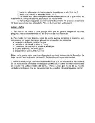 44


       1) haciendo referencia a la destrucción de Jerusalén en el año 70 d. de C.
       2) Jesús hizo referencia a esto en Mateo 24:15
       3) De nuevo, esta desolación puede ser las consecuencias de lo que ocurrió en
la semana 70, aunque sucediera después de las 70 semanas
       4) Pero si fuera requerido a ocurrir durante la semana 70, entonces la semana
70 debía extenderse más allá del año 70 d. de C. (Harkrider, McGuiggan)

CONCLUSIÓN

1. Tal vistazo tan breve a este pasaje difícil por lo general despertará muchas
preguntas, las cuales están más allá del propósito de nuestro estudio

2. Para recibir mayores detalles, usted de pronto quisiera considera lo siguiente, son
comentarios los cuales dan varios alternativos en cuanto a las opiniones
  a. comentario de Daniel, Alberto Barnes,
  b. La Profecía de Daniel, Edward J. Young
  c. Comentario de Apocalipsis, Robert F. Harkrider
  d. El Libro de Daniel, Jim McGuiggan
  e. Exposición de Daniel, H.C. Leupold

Note: cada uno de estos examinan el pasaje de punto de vista amelenial, lo cual no da
lugar para la “teroría de entre paréntesis”, favorecido por los premelenialistas.

3. Mientras este pasaje sea indiscutiblemente difícil, que no perdamos la vista acerca
de las maravillosas promesas con respecto del Mesías, Su obra redentora relacionada
al pecado y la justicia establecida por El. Porque Jesús por medio de Su muerte
verdaderamente puso fin a las consecuencias del pecado e introdujo la justicia eterna!
 