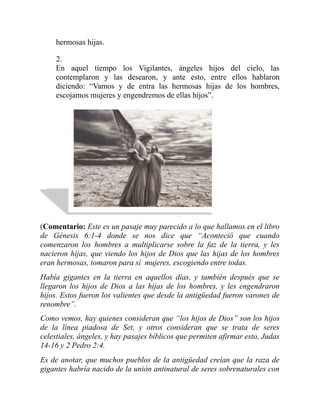 hermosas hijas.
2.
En aquel tiempo los Vigilantes, ángeles hijos del cielo, las
contemplaron y las desearon, y ante esto, entre ellos hablaron
diciendo: “Vamos y de entra las hermosas hijas de los hombres,
escojamos mujeres y engendremos de ellas hijos”.
(Comentario: Este es un pasaje muy parecido a lo que hallamos en el libro
de Génesis 6:1-4 donde se nos dice que “Aconteció que cuando
comenzaron los hombres a multiplicarse sobre la faz de la tierra, y les
nacieron hijas, que viendo los hijos de Dios que las hijas de los hombres
eran hermosas, tomaron para sí mujeres, escogiendo entre todas.
Había gigantes en la tierra en aquellos días, y también después que se
llegaron los hijos de Dios a las hijas de los hombres, y les engendraron
hijos. Estos fueron los valientes que desde la antigüedad fueron varones de
renombre”.
Como vemos, hay quienes consideran que “los hijos de Dios” son los hijos
de la línea piadosa de Set, y otros consideran que se trata de seres
celestiales, ángeles, y hay pasajes bíblicos que permiten afirmar esto, Judas
14-16 y 2 Pedro 2:4.
Es de anotar, que muchos pueblos de la antigüedad creían que la raza de
gigantes habría nacido de la unión antinatural de seres sobrenaturales con
 