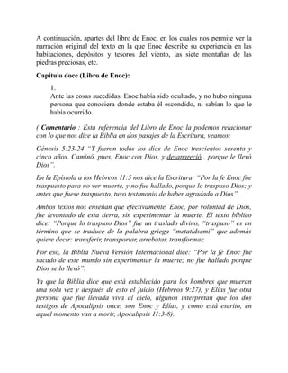 A continuación, apartes del libro de Enoc, en los cuales nos permite ver la
narración original del texto en la que Enoc describe su experiencia en las
habitaciones, depósitos y tesoros del viento, las siete montañas de las
piedras preciosas, etc.
Capítulo doce (Libro de Enoc):
1.
Ante las cosas sucedidas, Enoc había sido ocultado, y no hubo ninguna
persona que conociera donde estaba él escondido, ni sabían lo que le
había ocurrido.
( Comentario : Esta referencia del Libro de Enoc la podemos relacionar
con lo que nos dice la Biblia en dos pasajes de la Escritura, veamos:
Génesis 5:23-24 “Y fueron todos los días de Enoc trescientos sesenta y
cinco años. Caminó, pues, Enoc con Dios, y desapareció , porque le llevó
Dios”.
En la Epístola a los Hebreos 11:5 nos dice la Escritura: “Por la fe Enoc fue
traspuesto para no ver muerte, y no fue hallado, porque lo traspuso Dios; y
antes que fuese traspuesto, tuvo testimonio de haber agradado a Dios”.
Ambos textos nos enseñan que efectivamente, Enoc, por voluntad de Dios,
fue levantado de esta tierra, sin experimentar la muerte. El texto bíblico
dice: “Porque lo traspuso Dios” fue un traslado divino, “traspuso” es un
término que se traduce de la palabra griega “metatídsemi” que además
quiere decir: transferir, transportar, arrebatar, transformar.
Por eso, la Biblia Nueva Versión Internacional dice: “Por la fe Enoc fue
sacado de este mundo sin experimentar la muerte; no fue hallado porque
Dios se lo llevó”.
Ya que la Biblia dice que está establecido para los hombres que mueran
una sola vez y después de esto el juicio (Hebreos 9:27), y Elías fue otra
persona que fue llevada viva al cielo, algunos interpretan que los dos
testigos de Apocalipsis once, son Enoc y Elías, y como está escrito, en
aquel momento van a morir, Apocalipsis 11:3-8).
 