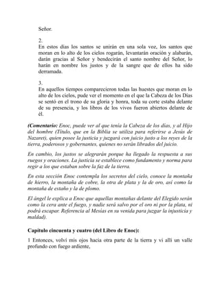 Señor.
2.
En estos días los santos se unirán en una sola voz, los santos que
moran en lo alto de los cielos rogarán, levantarán oración y alabarán,
darán gracias al Señor y bendecirán el santo nombre del Señor, lo
harán en nombre los justos y de la sangre que de ellos ha sido
derramada.
3.
En aquellos tiempos comparecieron todas las huestes que moran en lo
alto de los cielos, pude ver el momento en el que la Cabeza de los Días
se sentó en el trono de su gloria y honra, toda su corte estaba delante
de su presencia, y los libros de los vivos fueron abiertos delante de
él.
(Comentario: Enoc, puede ver al que tenía la Cabeza de los días, y al Hijo
del hombre (Título, que en la Biblia se utiliza para referirse a Jesús de
Nazaret), quien posee la justicia y juzgará con juicio justo a los reyes de la
tierra, poderosos y gobernantes, quienes no serán librados del juicio.
En cambio, los justos se alegrarán porque ha llegado la respuesta a sus
ruegos y oraciones. La justicia se establece como fundamento y norma para
regir a los que estaban sobre la faz de la tierra.
En esta sección Enoc contempla los secretos del cielo, conoce la montaña
de hierro, la montaña de cobre, la otra de plata y la de oro, así como la
montaña de estaño y la de plomo.
El ángel le explica a Enoc que aquellas montañas delante del Elegido serán
como la cera ante el fuego, y nadie será salvo por el oro ni por la plata, ni
podrá escapar. Referencia al Mesías en su venida para juzgar la injusticia y
maldad).
Capítulo cincuenta y cuatro (del Libro de Enoc):
1 Entonces, volví mis ojos hacia otra parte de la tierra y vi allí un valle
profundo con fuego ardiente,
 