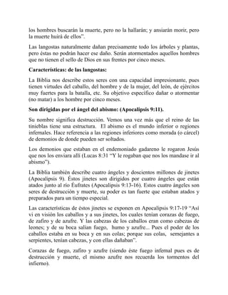 los hombres buscarán la muerte, pero no la hallarán; y ansiarán morir, pero
la muerte huirá de ellos”.
Las langostas naturalmente dañan precisamente todo los árboles y plantas,
pero éstas no podrán hacer ese daño. Serán atormentados aquellos hombres
que no tienen el sello de Dios en sus frentes por cinco meses.
Características: de las langostas:
La Biblia nos describe estos seres con una capacidad impresionante, pues
tienen virtudes del caballo, del hombre y de la mujer, del león, de ejércitos
muy fuertes para la batalla, etc. Su objetivo específico dañar o atormentar
(no matar) a los hombre por cinco meses.
Son dirigidas por el ángel del abismo: (Apocalipsis 9:11).
Su nombre significa destrucción. Vemos una vez más que el reino de las
tinieblas tiene una estructura. El abismo es el mundo inferior o regiones
infernales. Hace referencia a las regiones inferiores como morada (o cárcel)
de demonios de donde pueden ser soltados.
Los demonios que estaban en el endemoniado gadareno le rogaron Jesús
que nos los enviara allí (Lucas 8:31 “Y le rogaban que nos los mandase ir al
abismo”).
La Biblia también describe cuatro ángeles y doscientos millones de jinetes
(Apocalipsis 9). Éstos jinetes son dirigidos por cuatro ángeles que están
atados junto al río Éufrates (Apocalipsis 9:13-16). Estos cuatro ángeles son
seres de destrucción y muerte, su poder es tan fuerte que estaban atados y
preparados para un tiempo especial.
Las características de éstos jinetes se exponen en Apocalipsis 9:17-19 “Así
vi en visión los caballos y a sus jinetes, los cuales tenían corazas de fuego,
de zafiro y de azufre. Y las cabezas de los caballos eran como cabezas de
leones; y de su boca salían fuego, humo y azufre... Pues el poder de los
caballos estaba en su boca y en sus colas; porque sus colas, semejantes a
serpientes, tenían cabezas, y con ellas dañaban”.
Corazas de fuego, zafiro y azufre (siendo éste fuego infernal pues es de
destrucción y muerte, el mismo azufre nos recuerda los tormentos del
infierno).
 