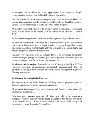 en tiempos del rey Herodes, y en Apocalipsis doce vemos al dragón
persiguiendo a la mujer que había dado a luz al hijo varón.
Pero, la misma Escritura nos enseña que Cristo es la simiente de Dios, con
la cual cada cristiano puede vencer los poderes de las tinieblas, como él
venció. Textualmente dice la Biblia que Dios habló diciendo:
“Y pondré enemistad entre ti y la mujer, y entre tu simiente y la simiente
suya; ésta te herirá en la cabeza, y tú le herirás en el calcañar.” Génesis
3:15.
En éste versículo podemos considerar varios aspectos de gran importancia:
El término “enemistad” se traduce de la palabra hebrea “Eibá” que además
quiere decir: hostilidad, su raíz implica: odio; enemigo. La palabra denota
una lucha o combate mortal (lucha entre la serpiente y la iglesia, lucha que
expone el apóstol Pablo en Efesios seis).
Podemos ver entonces, que las amigas (Eva y la serpiente) terminaron
siendo enemigas, porque la amistad que lleva al pecado, sin duda alguna es
enemiga, sólo es cuestión de tiempo para conocerle.
La simiente de la mujer : hace referencia a Cristo, y a los hijos de Dios
(simiente significa: descendientes, posteridad, generaciones). Dios ha
equipado a sus hijos para caminar en victoria sobre la serpiente, figura del
diablo y sus ángeles.
La simiente de la serpiente. Estos son:
Sus ángeles (quienes serán lanzados “al fuego eterno preparado para el
diablo y sus ángeles”, tienen su misma genética).
El anticristo (así como Cristo es la simiente del Padre, el anticristo es la
simiente de la serpiente).
Debemos tener recordar aquí que el Señor Jesús dijo a los escribas y
fariseos: “Vosotros sois de vuestro padre el diablo, y los deseos de vuestro
padre queréis hacer… Cuando habla mentira, de suyo habla; porque es
mentiroso, y padre de mentira”, Juan 8:44.
 