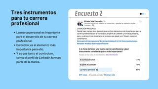 Tres instrumentos
para tu carrera
profesional
La marca personal es importante
para el desarrollo de tu carrera
profesional.
De hecho, es el elemento más
importante para ello.
Y es que tanto el currículum,
como el perfil de LinkedIn forman
parte de la marca.
Encuesta 2
 