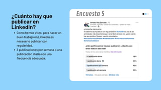 ¿Cuánto hay que
publicar en
LinkedIn?
Como hemos visto, para hacer un
buen trabajo en LinkedIn es
necesario publicar con
regularidad.
3 publicaciones por semana o una
publicación diaria son una
frecuencia adecuada.
Encuesta 5
 