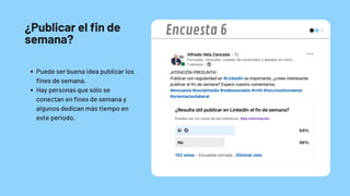 ¿Publicar el fin de
semana?
Puede ser buena idea publicar los
fines de semana.
Hay personas que sólo se
conectan en fines de semana y
algunos dedican más tiempo en
este periodo.
Encuesta 6
 