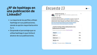 ¿Nº de hashtags en
una publicación de
LinkedIn?
La mayoría de los perfiles utilizan
hashtags en sus publicaciones,
siendo la opción mayoritaria entre
3 y 4.
Sorprende el porcentaje que no
utiliza hashtags lo que limita el
alcance de sus publicaciones.
Encuesta 13
 