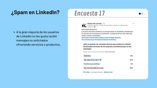 ¿Spam en LinkedIn?
A la gran mayoría de los usuarios
de LinkedIn no les gusta recibir
mensajes no solicitados
ofreciendo servicios o productos.
Encuesta 17
 