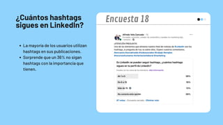 ¿Cuántos hashtags
sigues en LinkedIn?
La mayoría de los usuarios utilizan
hashtags en sus publicaciones.
Sorprende que un 36% no sigan
hashtags con la importancia que
tienen.
Encuesta 18
 
